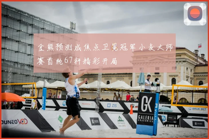 金熊预测成焦点卫冕冠军小麦大师赛首轮67杆精彩开局