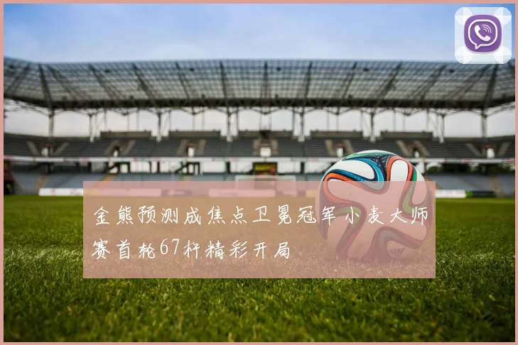 金熊预测成焦点卫冕冠军小麦大师赛首轮67杆精彩开局